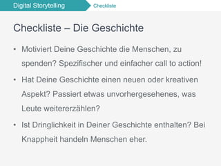 Digital Storytelling Checkliste
Checkliste – Die Geschichte
•  Motiviert Deine Geschichte die Menschen, zu
spenden? Spezifischer und einfacher call to action!
•  Hat Deine Geschichte einen neuen oder kreativen
Aspekt? Passiert etwas unvorhergesehenes, was
Leute weitererzählen?
•  Ist Dringlichkeit in Deiner Geschichte enthalten? Bei
Knappheit handeln Menschen eher.
 