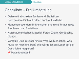 Digital Storytelling Checkliste
Checkliste – Die Umsetzung
•  Geize mit abstrakten Zahlen und Statistiken.
Konzentriere Dich auf Bilder, auch auf textliche.
•  Menschen spenden für Menschen und nicht für abstrakte
Probleme bzw. Statistiken.
•  Nutze authentisches Material: Fotos, Zitate, Geräusche,
Videos.
•  Versetze Dich in Leser hinein: Was weiß er schon, was
muss ich noch erklären? Wie würde ich als Leser auf die
Geschichte reagieren?
à Hausfrauentest!
 