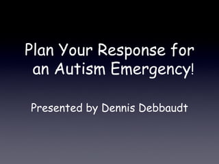 Plan Your Response for
an Autism Emergency!
Presented by Dennis Debbaudt
 