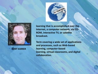 learning that is accomplished over the
              Internet, a computer network, via CD-
              ROM, interactive TV, or satellite
              broadcast.

              Term covering a wide set of applications
              and processes, such as Web-based
TONY KARRER   learning, computer-based
              learning, virtual classrooms, and digital
              collaboration.
 