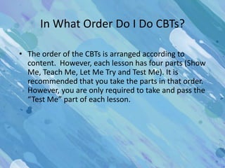 In What Order Do I Do CBTs?

• The order of the CBTs is arranged according to
  content. However, each lesson has four parts (Show
  Me, Teach Me, Let Me Try and Test Me). It is
  recommended that you take the parts in that order.
  However, you are only required to take and pass the
  “Test Me” part of each lesson.
 
