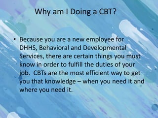 Why am I Doing a CBT?


• Because you are a new employee for
  DHHS, Behavioral and Developmental
  Services, there are certain things you must
  know in order to fulfill the duties of your
  job. CBTs are the most efficient way to get
  you that knowledge – when you need it and
  where you need it.
 