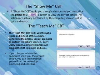 The “Show Me” CBT
    • A “Show Me” CBT walks you through a lesson and you must click
      the SHOW ME (            ) button to view the correct action. All
      actions are actually performed by the computer, you can just sit
      back and watch.
                      The “Teach Me” CBT
•    The “Teach Me” CBT walks you through a
     lesson and instead of the computer
     performing the actions, you get prompted
     to perform the actions yourself. Don’t
     worry though, an incorrect action will
     prompt the CBT to jump in and ask…

• If you choose to have the
  computer show you the proper
  action, you can then practice
  yourself or choose to skip
  practicing and continue.
 