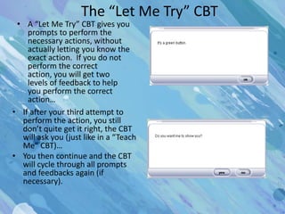 The “Let Me Try” CBT
 • A “Let Me Try” CBT gives you
    prompts to perform the
    necessary actions, without
    actually letting you know the
    exact action. If you do not
    perform the correct
    action, you will get two
    levels of feedback to help
    you perform the correct
    action…
• If after your third attempt to
  perform the action, you still
  don’t quite get it right, the CBT
  will ask you (just like in a “Teach
  Me” CBT)…
• You then continue and the CBT
  will cycle through all prompts
  and feedbacks again (if
  necessary).
 