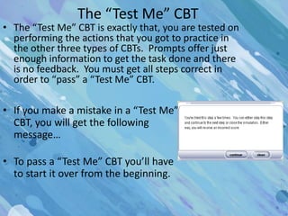 The “Test Me” CBT
• The “Test Me” CBT is exactly that, you are tested on
  performing the actions that you got to practice in
  the other three types of CBTs. Prompts offer just
  enough information to get the task done and there
  is no feedback. You must get all steps correct in
  order to “pass” a “Test Me” CBT.

• If you make a mistake in a “Test Me”
  CBT, you will get the following
  message…

• To pass a “Test Me” CBT you’ll have
  to start it over from the beginning.
 