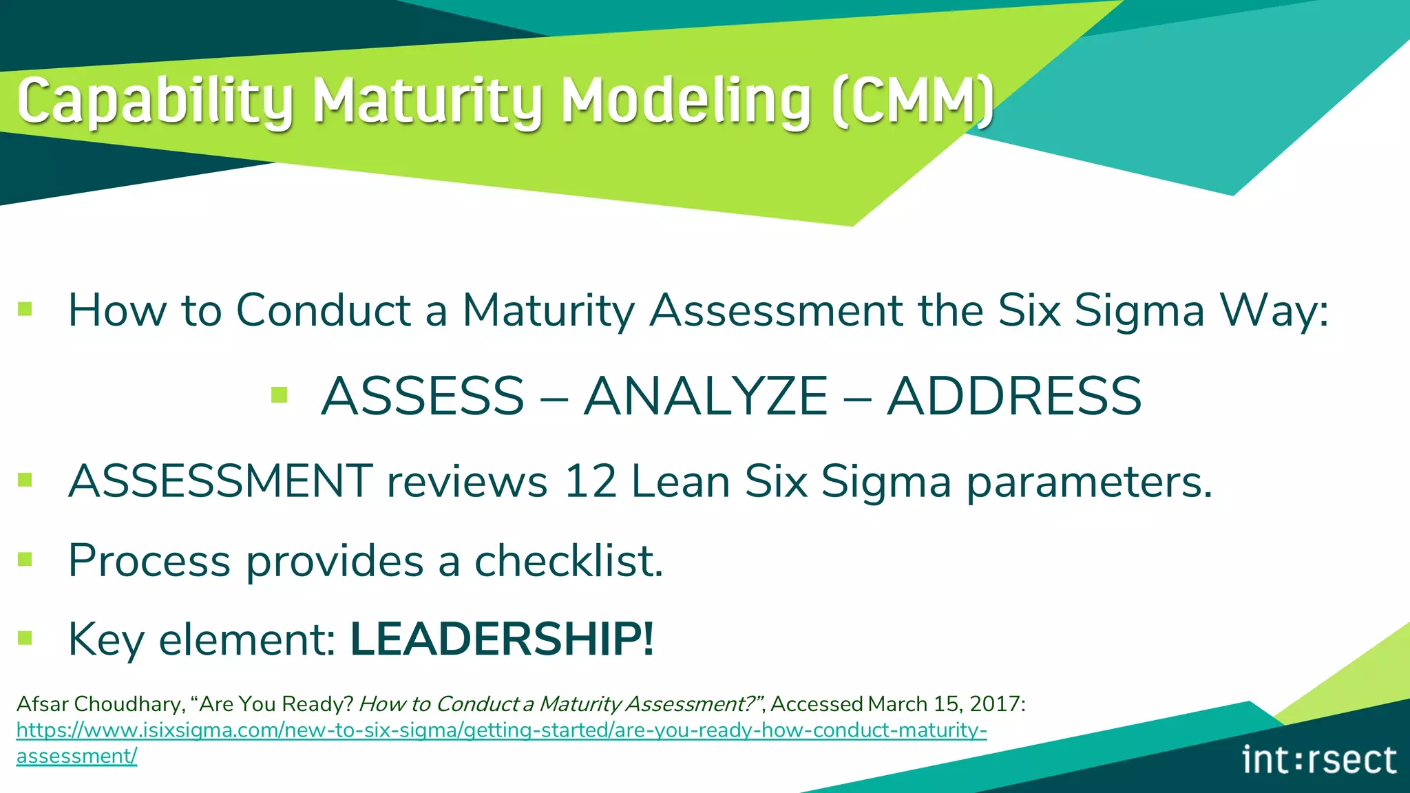▪ How to Conduct a Maturity Assessment the Six Sigma Way:
▪ ASSESS – ANALYZE – ADDRESS
▪ ASSESSMENT reviews 12 Lean Six Sigma parameters.
▪ Process provides a checklist.
▪ Key element: LEADERSHIP!
Afsar Choudhary, “Are You Ready? How to Conduct a Maturity Assessment?”, Accessed March 15, 2017:
https://www.isixsigma.com/new-to-six-sigma/getting-started/are-you-ready-how-conduct-maturity-
assessment/
 