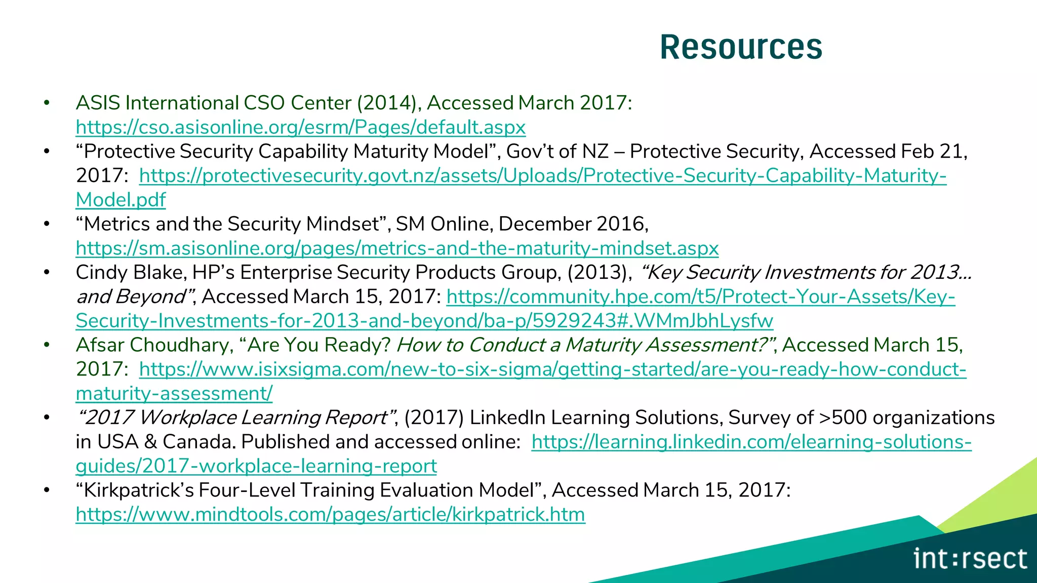 • ASIS International CSO Center (2014), Accessed March 2017:
https://cso.asisonline.org/esrm/Pages/default.aspx
• “Protective Security Capability Maturity Model”, Gov’t of NZ – Protective Security, Accessed Feb 21,
2017: https://protectivesecurity.govt.nz/assets/Uploads/Protective-Security-Capability-Maturity-
Model.pdf
• “Metrics and the Security Mindset”, SM Online, December 2016,
https://sm.asisonline.org/pages/metrics-and-the-maturity-mindset.aspx
• Cindy Blake, HP’s Enterprise Security Products Group, (2013), “Key Security Investments for 2013…
and Beyond”, Accessed March 15, 2017: https://community.hpe.com/t5/Protect-Your-Assets/Key-
Security-Investments-for-2013-and-beyond/ba-p/5929243#.WMmJbhLysfw
• Afsar Choudhary, “Are You Ready? How to Conduct a Maturity Assessment?”, Accessed March 15,
2017: https://www.isixsigma.com/new-to-six-sigma/getting-started/are-you-ready-how-conduct-
maturity-assessment/
• “2017 Workplace Learning Report”, (2017) LinkedIn Learning Solutions, Survey of >500 organizations
in USA & Canada. Published and accessed online: https://learning.linkedin.com/elearning-solutions-
guides/2017-workplace-learning-report
• “Kirkpatrick’s Four-Level Training Evaluation Model”, Accessed March 15, 2017:
https://www.mindtools.com/pages/article/kirkpatrick.htm
 