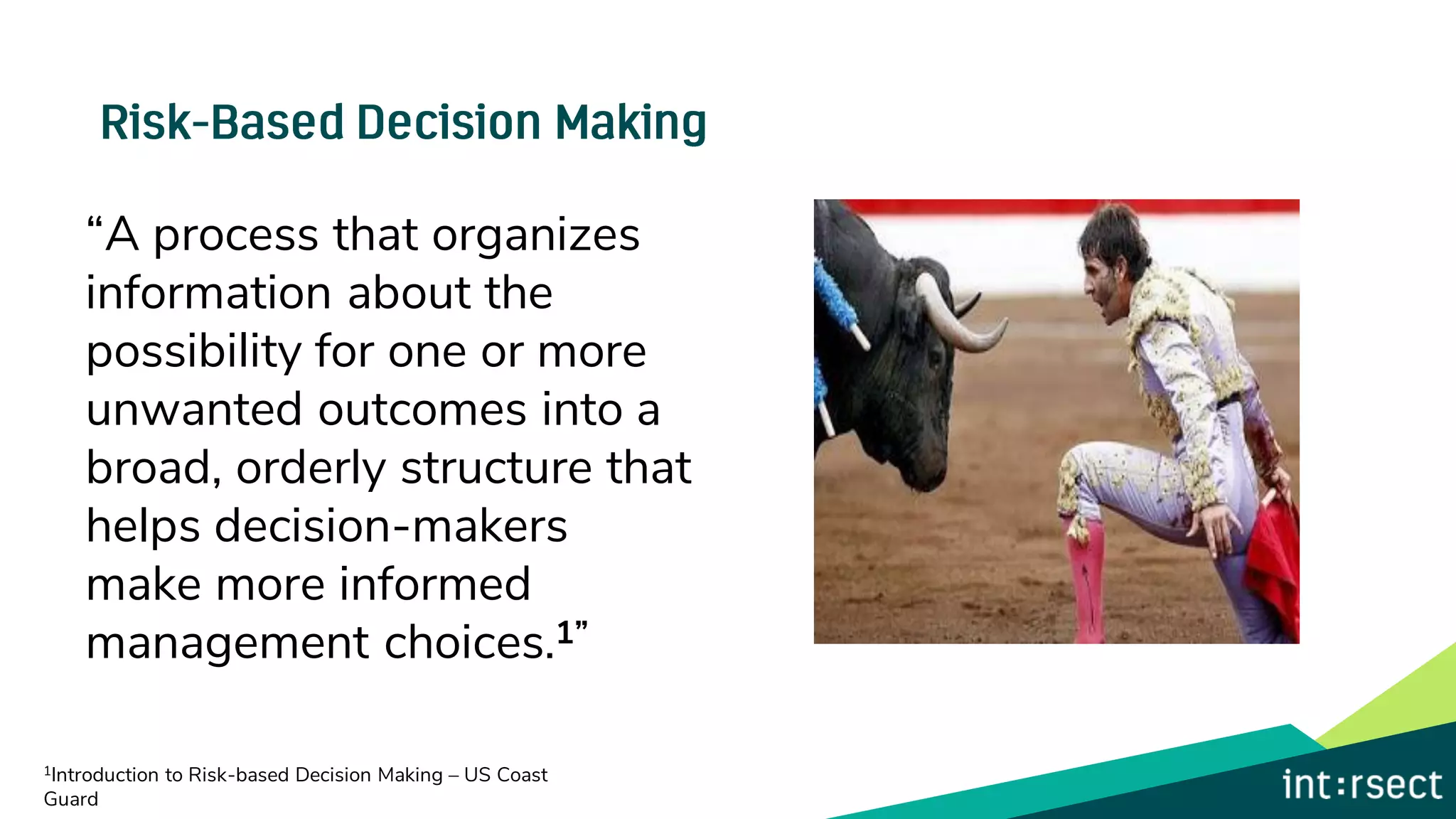 “A process that organizes
information about the
possibility for one or more
unwanted outcomes into a
broad, orderly structure that
helps decision-makers
make more informed
management choices.1”
1Introduction to Risk-based Decision Making – US Coast
Guard
 