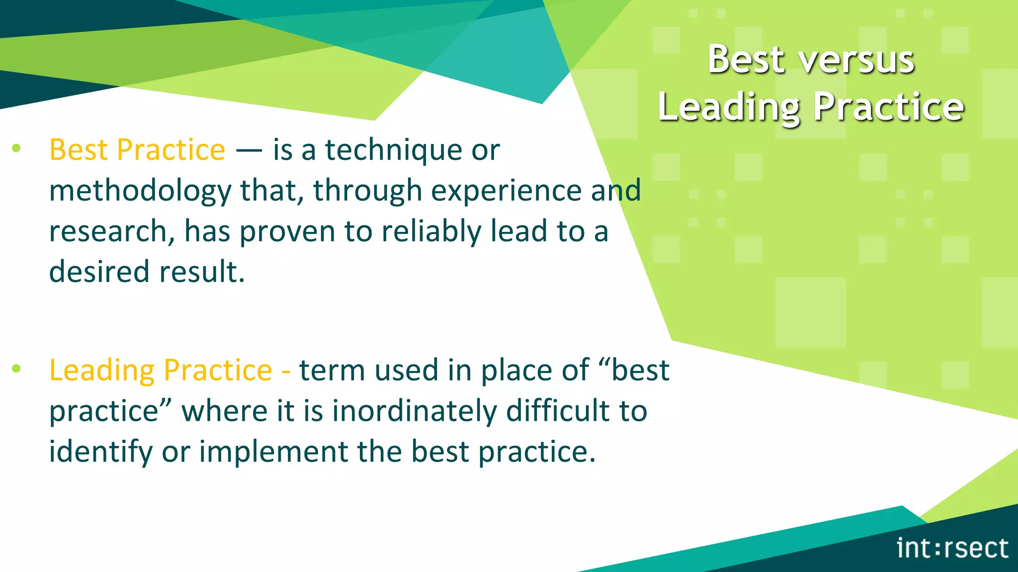 Best versus
Leading Practice
• Best Practice — is a technique or
methodology that, through experience and
research, has proven to reliably lead to a
desired result.
• Leading Practice - term used in place of “best
practice” where it is inordinately difficult to
identify or implement the best practice.
 