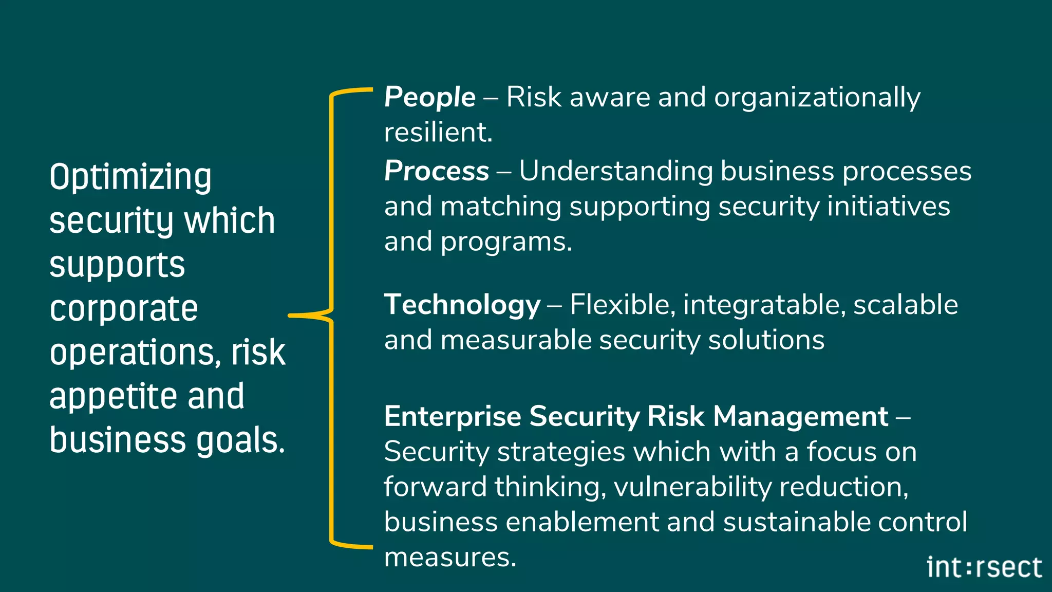 People – Risk aware and organizationally
resilient.
Process – Understanding business processes
and matching supporting security initiatives
and programs.
Technology – Flexible, integratable, scalable
and measurable security solutions
Enterprise Security Risk Management –
Security strategies which with a focus on
forward thinking, vulnerability reduction,
business enablement and sustainable control
measures.
 