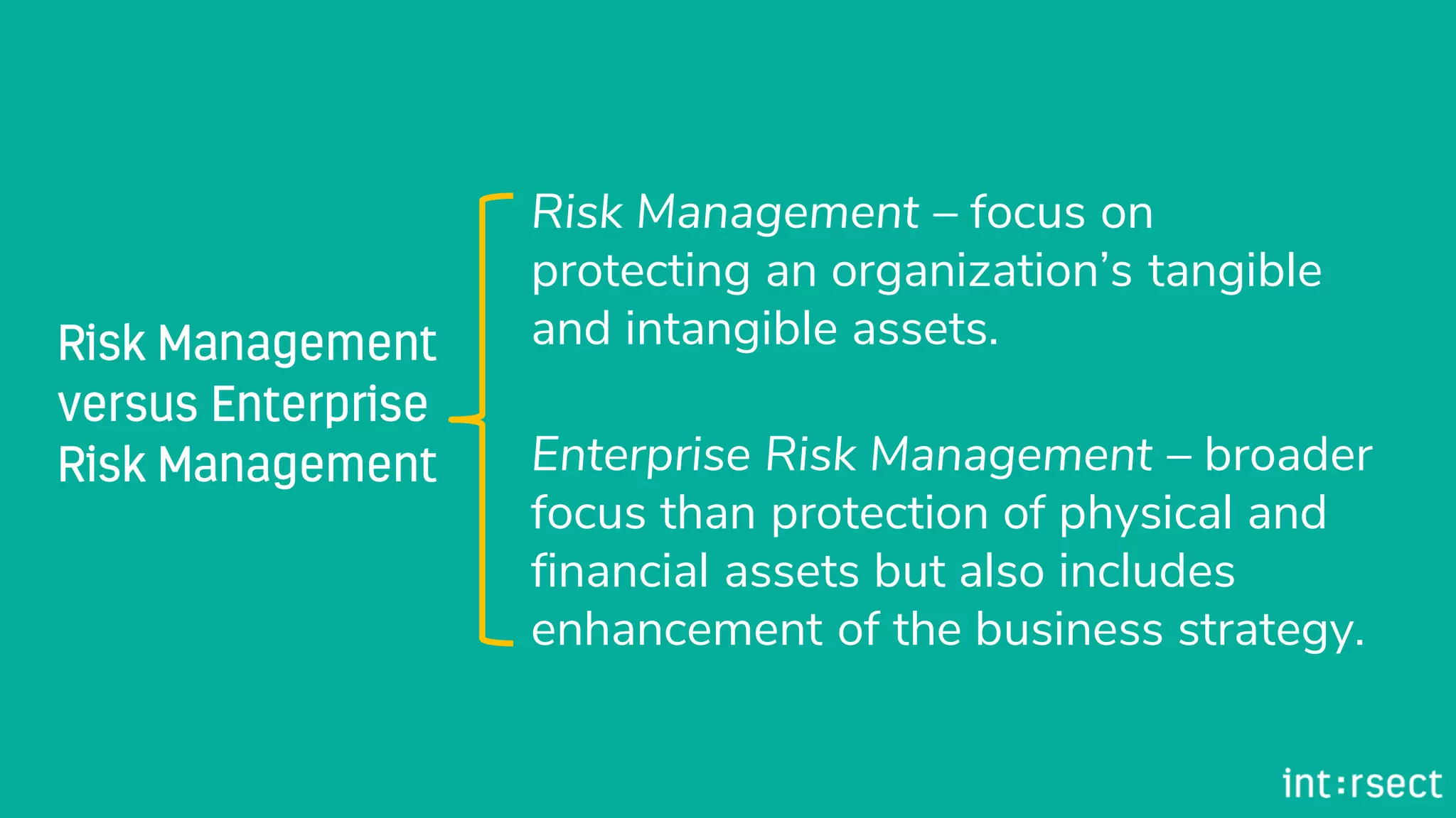 Risk Management – focus on
protecting an organization’s tangible
and intangible assets.
Enterprise Risk Management – broader
focus than protection of physical and
financial assets but also includes
enhancement of the business strategy.
 
