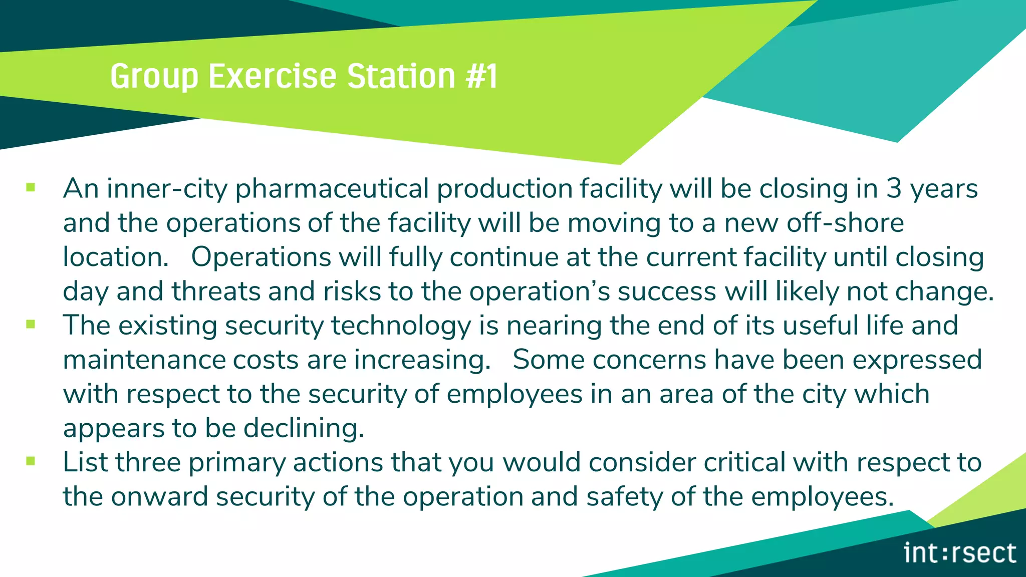 ▪ An inner-city pharmaceutical production facility will be closing in 3 years
and the operations of the facility will be moving to a new off-shore
location. Operations will fully continue at the current facility until closing
day and threats and risks to the operation’s success will likely not change.
▪ The existing security technology is nearing the end of its useful life and
maintenance costs are increasing. Some concerns have been expressed
with respect to the security of employees in an area of the city which
appears to be declining.
▪ List three primary actions that you would consider critical with respect to
the onward security of the operation and safety of the employees.
 