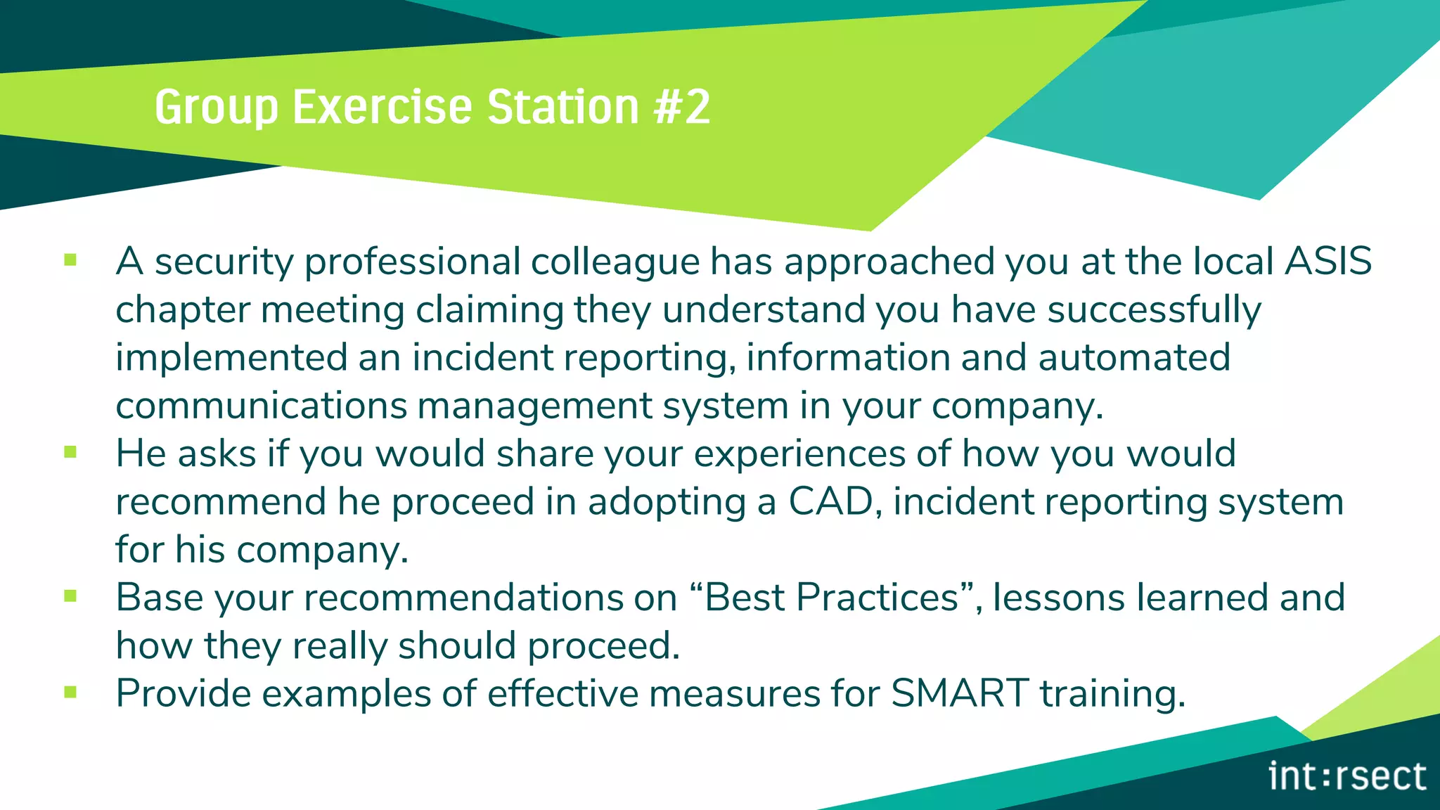 ▪ A security professional colleague has approached you at the local ASIS
chapter meeting claiming they understand you have successfully
implemented an incident reporting, information and automated
communications management system in your company.
▪ He asks if you would share your experiences of how you would
recommend he proceed in adopting a CAD, incident reporting system
for his company.
▪ Base your recommendations on “Best Practices”, lessons learned and
how they really should proceed.
▪ Provide examples of effective measures for SMART training.
 