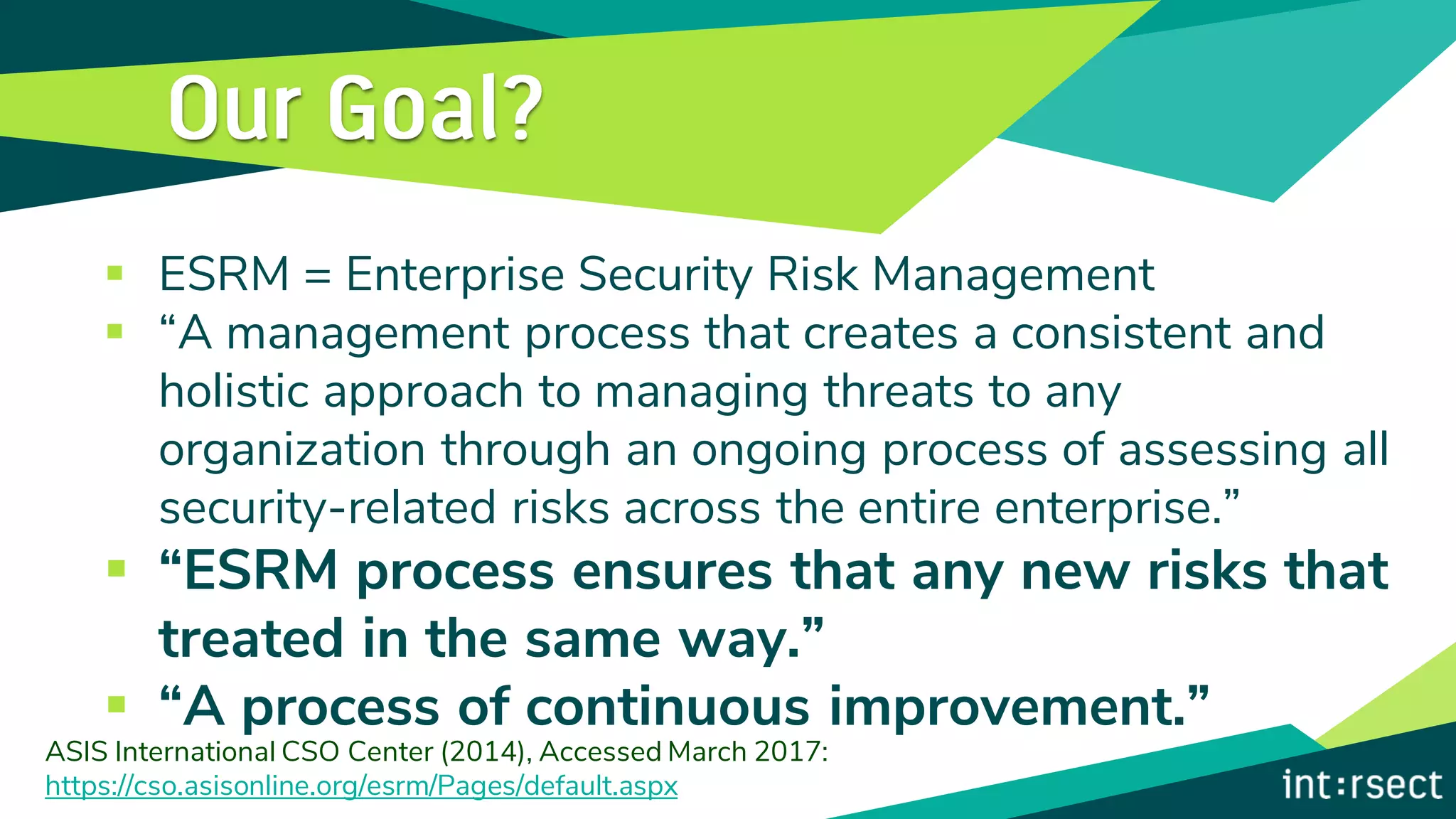 ▪ ESRM = Enterprise Security Risk Management
▪ “A management process that creates a consistent and
holistic approach to managing threats to any
organization through an ongoing process of assessing all
security-related risks across the entire enterprise.”
▪ “ESRM process ensures that any new risks that
treated in the same way.”
▪ “A process of continuous improvement.”
ASIS International CSO Center (2014), Accessed March 2017:
https://cso.asisonline.org/esrm/Pages/default.aspx
 