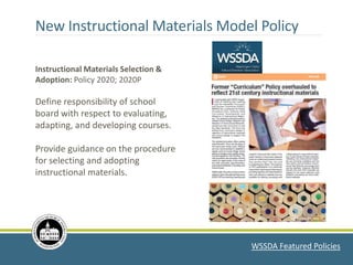 WSSDA Featured Policies
Instructional Materials Selection &
Adoption: Policy 2020; 2020P
Define responsibility of school
board with respect to evaluating,
adapting, and developing courses.
Provide guidance on the procedure
for selecting and adopting
instructional materials.
New Instructional Materials Model Policy
 