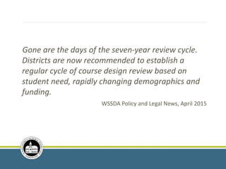 Gone are the days of the seven-year review cycle.
Districts are now recommended to establish a
regular cycle of course design review based on
student need, rapidly changing demographics and
funding.
WSSDA Policy and Legal News, April 2015
 