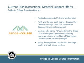 Current OSPI Instructional Material Support Efforts
Bridge to College Transition Courses
Bridge to College Course Information
• English language arts (ELA) and Mathematics
• Forth-year (senior-level) courses designed for
students scoring a Level 2 on the Smarter
Balanced high school assessment
• Students who earn a “B” or better in the Bridge
Course are eligible to enter credit-bearing
coursework in any of the State of Washington
Community and Technical Colleges
• Jointly developed and coordinated by college
faculty and high school teachers
 