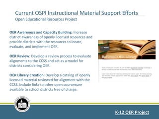 Current OSPI Instructional Material Support Efforts
Open Educational Resources Project
K-12 OER Project
OER Awareness and Capacity Building: Increase
district awareness of openly licensed resources and
provide districts with the resources to locate,
evaluate, and implement OER.
OER Review: Develop a review process to evaluate
alignments to the CCSS and act as a model for
districts considering OER.
OER Library Creation: Develop a catalog of openly
licensed material reviewed for alignment with the
CCSS. Include links to other open courseware
available to school districts free of charge.
 