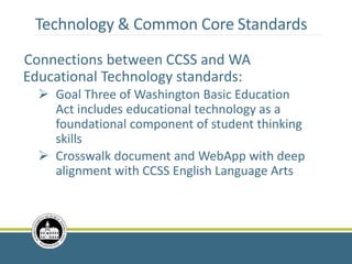 Technology & Common Core Standards
Connections between CCSS and WA
Educational Technology standards:
 Goal Three of Washington Basic Education
Act includes educational technology as a
foundational component of student thinking
skills
 Crosswalk document and WebApp with deep
alignment with CCSS English Language Arts
 