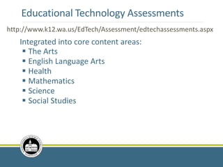 Educational Technology Assessments
Integrated into core content areas:
 The Arts
 English Language Arts
 Health
 Mathematics
 Science
 Social Studies
http://www.k12.wa.us/EdTech/Assessment/edtechassessments.aspx
http://www.k12.wa.us/EdTech/Assessment/edtechassessments.aspx
 