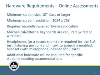 Hardware Requirements – Online Assessments
Minimum screen size: 10” class or larger
Minimum screen resolution: 1024 x 768
Requires SecureBrowser software application
Mechanical/external keyboards are required (wired or
wireless)
Headphones (or a secure room) are required for the ELA
test (listening portion) and if text to speech is enabled;
headset (with microphone) needed for ELPA21
Additional hardware will be required for specific
students needing accommodations
33
 