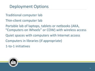 Deployment Options
Traditional computer lab
Thin-client computer lab
Portable lab of laptops, tablets or netbooks (AKA,
“Computers on Wheels” or COW) with wireless access
Quiet spaces with computers with Internet access
Computers in libraries (if appropriate)
1-to-1 initiatives
34
 