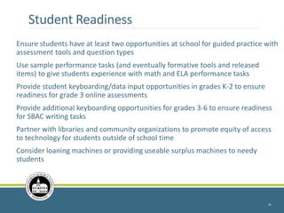 Student Readiness
Ensure students have at least two opportunities at school for guided practice with
assessment tools and question types
Use sample performance tasks (and eventually formative tools and released
items) to give students experience with math and ELA performance tasks
Provide student keyboarding/data input opportunities in grades K-2 to ensure
readiness for grade 3 online assessments
Provide additional keyboarding opportunities for grades 3-6 to ensure readiness
for SBAC writing tasks
Partner with libraries and community organizations to promote equity of access
to technology for students outside of school time
Consider loaning machines or providing useable surplus machines to needy
students
35
 