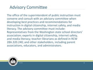 Advisory Committee
The office of the superintendent of public instruction must
convene and consult with an advisory committee when
developing best practices and recommendations for
instruction in digital citizenship, internet safety, and media
literacy. The advisory committee must include:
Representatives from the Washington state school directors'
association; experts in digital citizenship, internet safety,
and media literacy; teacher-librarians as defined in RCW
28A.320.240; and other stakeholders, including parent
associations, educators, and administrators.
7/21/2016 38
 