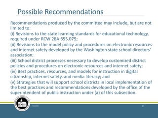 Possible Recommendations
Recommendations produced by the committee may include, but are not
limited to:
(i) Revisions to the state learning standards for educational technology,
required under RCW 28A.655.075;
(ii) Revisions to the model policy and procedures on electronic resources
and internet safety developed by the Washington state school directors'
association;
(iii) School district processes necessary to develop customized district
policies and procedures on electronic resources and internet safety;
(iv) Best practices, resources, and models for instruction in digital
citizenship, internet safety, and media literacy; and
(v) Strategies that will support school districts in local implementation of
the best practices and recommendations developed by the office of the
superintendent of public instruction under (a) of this subsection.
7/21/2016 39
 