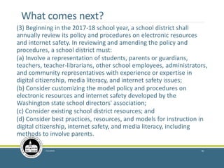 What comes next?
(3) Beginning in the 2017-18 school year, a school district shall
annually review its policy and procedures on electronic resources
and internet safety. In reviewing and amending the policy and
procedures, a school district must:
(a) Involve a representation of students, parents or guardians,
teachers, teacher-librarians, other school employees, administrators,
and community representatives with experience or expertise in
digital citizenship, media literacy, and internet safety issues;
(b) Consider customizing the model policy and procedures on
electronic resources and internet safety developed by the
Washington state school directors' association;
(c) Consider existing school district resources; and
(d) Consider best practices, resources, and models for instruction in
digital citizenship, internet safety, and media literacy, including
methods to involve parents.
7/21/2016 40
 