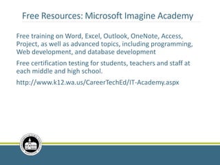 Free Resources: Microsoft Imagine Academy
Free training on Word, Excel, Outlook, OneNote, Access,
Project, as well as advanced topics, including programming,
Web development, and database development
Free certification testing for students, teachers and staff at
each middle and high school.
http://www.k12.wa.us/CareerTechEd/IT-Academy.aspx
 