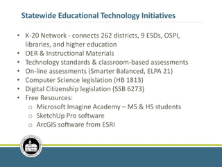Statewide Educational Technology Initiatives
• K-20 Network - connects 262 districts, 9 ESDs, OSPI,
libraries, and higher education
• OER & Instructional Materials
• Technology standards & classroom-based assessments
• On-line assessments (Smarter Balanced, ELPA 21)
• Computer Science legislation (HB 1813)
• Digital Citizenship legislation (SSB 6273)
• Free Resources:
o Microsoft Imagine Academy – MS & HS students
o SketchUp Pro software
o ArcGIS software from ESRI
 