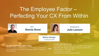 The Employee Factor –
Perfecting Your CX From Within
Dennis Snow
 Julie Lawson
With:
 Moderated by:
TO USE YOUR COMPUTER'S AUDIO:
When the webinar begins, you will be connected to audio using
your computer's microphone and speakers (VoIP). A headset is
recommended.
Webinar will begin:
11:00 am, PDT
TO USE YOUR TELEPHONE:
If you prefer to use your phone, you must select "Use Telephone"
after joining the webinar and call in using the numbers below.
United States: +1 (213) 929-4212"
Access Code: 374-448-981"
Audio PIN: Shown after joining the webinar
--OR--
 