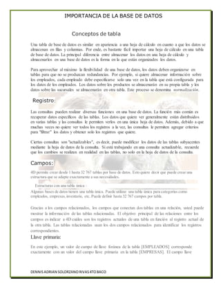 IMPORTANCIA DE LA BASE DE DATOS
DENNISADRIAN SOLORZANORIVAS4TOBACO
Conceptos de tabla
Una tabla de base de datos es similar en apariencia a una hoja de cálculo en cuanto a que los datos se
almacenan en filas y columnas. Por ende, es bastante fácil importar una hoja de cálculo en una tabla
de base de datos. La principal diferencia entre almacenar los datos en una hoja de cálculo y
almacenarlos en una base de datos es la forma en la que están organizados los datos.
Para aprovechar al máximo la flexibilidad de una base de datos, los datos deben organizarse en
tablas para que no se produzcan redundancias. Por ejemplo, si quiere almacenar información sobre
los empleados, cada empleado debe especificarse solo una vez en la tabla que está configurada para
los datos de los empleados. Los datos sobre los productos se almacenarán en su propia tabla y los
datos sobre las sucursales se almacenarán en otra tabla. Este proceso se denomina normalización.
Registro:
Las consultas pueden realizar diversas funciones en una base de datos. La función más común es
recuperar datos específicos de las tablas. Los datos que quiere ver generalmente están distribuidos
en varias tablas y las consultas le permiten verlos en una única hoja de datos. Además, debido a que
muchas veces no quiere ver todos los registros a la vez, las consultas le permiten agregar criterios
para "filtrar" los datos y obtener solo los registros que quiere.
Ciertas consultas son "actualizables", es decir, puede modificar los datos de las tablas subyacentes
mediante la hoja de datos de la consulta. Si está trabajando en una consulta actualizable, recuerde
que los cambios se realizan en realidad en las tablas, no solo en la hoja de datos de la consulta.
Campos:
4D permite crear desde 1 hasta 32 767 tablas por base de datos. Esto quiere decir que puede crear una
estructura que se adapte exactamente a sus necesidades.
Estructuras con una tabla única :
Algunas bases de datos tienen una tabla única. Puede utilizar una tabla única para categorías como
empleados, empresas,inventario, etc. Puede definir hasta 32 767 campos por tabla.
Gracias a los campos relacionados, los campos que conectan dos tablas en una relación, usted puede
mostrar la información de las tablas relacionadas. El objetivo principal de las relaciones entre los
campos es indicar a 4D cuáles son los registros actuales de una tabla en función al registro actual de
la otra tabla. Las tablas relacionadas usan los dos campos relacionados para identificar los registros
correspondientes.
Llave primaria:
En este ejemplo, un valor de campo de llave foránea de la tabla [EMPLEADOS] corresponde
exactamente con un valor del campo llave primaria en la tabla [EMPRESAS]. El campo llave
 