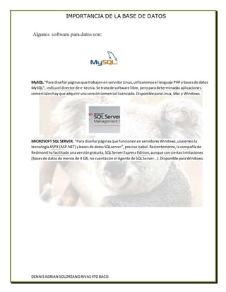 IMPORTANCIA DE LA BASE DE DATOS
DENNISADRIAN SOLORZANORIVAS4TOBACO
Algunos software para datos son:
MySQL.“Para diseñarpáginasque trabajenenservidorLinux,utilizaremosel lenguaje PHPybasesde datos
MySQL”, indicael directorde e-tecnia.Se tratade software libre,peroparadeterminadasaplicaciones
comercialeshayque adquirirunaversióncomercial licenciada.DisponibleparaLinux,Mac y Windows.
MICROSOFT SQL SERVER. “Para diseñarpáginasque funcionenenservidoresWindows,usaremosla
tecnologíaASPX(ASP.NET) ybasesde datosSQLserver”,precisa Isabal.Recientemente,lacompañíade
Redmondhafacilitadounaversióngratuita,SQLServerExpressEdition,aunque conciertaslimitaciones
(basesde datosde menosde 4 GB, no cuentacon el Agente de SQLServer...).Disponible paraWindows.
 