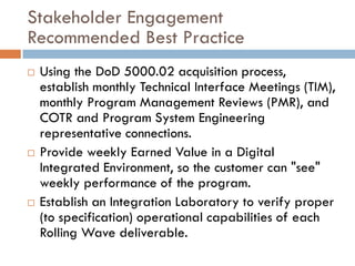 Stakeholder Engagement
Recommended Best Practice
   Using the DoD 5000.02 acquisition process,
    establish monthly Technical Interface Meetings (TIM),
    monthly Program Management Reviews (PMR), and
    COTR and Program System Engineering
    representative connections.
   Provide weekly Earned Value in a Digital
    Integrated Environment, so the customer can "see"
    weekly performance of the program.
   Establish an Integration Laboratory to verify proper
    (to specification) operational capabilities of each
    Rolling Wave deliverable.
 