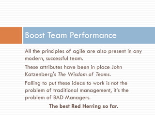 Boost Team Performance
All the principles of agile are also present in any
modern, successful team.
These attributes have been in place John
Katzenberg's The Wisdom of Teams.
Falling to put these ideas to work is not the
problem of traditional management, it’s the
problem of BAD Managers.
           The best Red Herring so far.
 