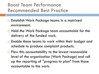 Boost Team Performance
Recommended Best Practice
   Establish Work Package teams in a matrixed
    environment.
   Hold the Work Package team accountable for the
    delivery of the funded work.
   Enable these teams to work within their budget and
    schedule to produce complaint products.
   Flow this accountability to the lowest reasonable
    level of the organization (Work Package) and roll
    up the reporting of "progress to plan" from those
    accountable to the work.
 
