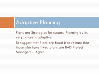 Adaptive Planning
Plans are Strategies for success. Planning by its
very nature is adaptive.
To suggest that Plans are fixed is to restate that
those who have fixed plans are BAD Project
Managers – Again.
 