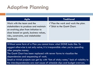 Adaptive Planning
                  Agile                                     Traditional
Work with the team and the                    Plan the work and work the plan.
stakeholders to produce and maintain          Stick to the Gantt Chart.
an evolving plan from initiation to
close based on goals, business values,
risks, constraints, and stakeholder
feedback.

Without some form of a Plan you cannot know what DONE looks like. To
suggest otherwise is not only naive, it is irresponsible when you're spending
other peoples money.
The Gantt Chart has been replaced with newer forms to visualize the
dependencies and sequencing of work.
Small or trivial projects can get by with “lists of sticky notes,” lack of visibility to
the interdependencies are root cause of schedule slips and budget overruns.
 