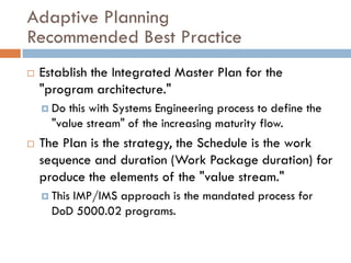 Adaptive Planning
Recommended Best Practice
   Establish the Integrated Master Plan for the
    "program architecture."
     Do this with Systems Engineering process to define the
      "value stream" of the increasing maturity flow.
   The Plan is the strategy, the Schedule is the work
    sequence and duration (Work Package duration) for
    produce the elements of the "value stream."
     This
         IMP/IMS approach is the mandated process for
      DoD 5000.02 programs.
 