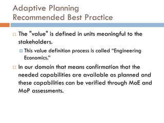 Adaptive Planning
Recommended Best Practice
   The "value" is defined in units meaningful to the
    stakeholders.
     Thisvalue definition process is called “Engineering
      Economics.”
   In our domain that means confirmation that the
    needed capabilities are available as planned and
    these capabilities can be verified through MoE and
    MoP assessments.
 