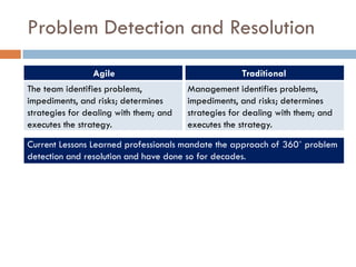 Problem Detection and Resolution
                Agile                                Traditional
The team identifies problems,           Management identifies problems,
impediments, and risks; determines      impediments, and risks; determines
strategies for dealing with them; and   strategies for dealing with them; and
executes the strategy.                  executes the strategy.

Current Lessons Learned professionals mandate the approach of 360˚ problem
detection and resolution and have done so for decades.
 