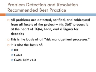 Problem Detection and Resolution
Recommended Best Practice
   All problems are detected, notified, and addressed
    from all facets of the project – this 360˚ process is
    at the heart of TQM, Lean, and 6 Sigma for
    decades
   This is the basis of all “risk management processes.”
   It is also the basis of:
     ITIL

     CobiT

     CMMI    DEV v1.3
 