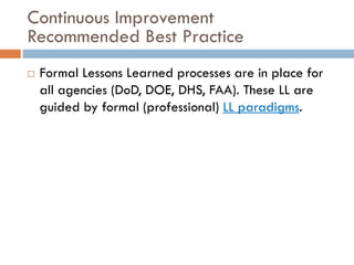 Continuous Improvement
Recommended Best Practice
   Formal Lessons Learned processes are in place for
    all agencies (DoD, DOE, DHS, FAA). These LL are
    guided by formal (professional) LL paradigms.
 