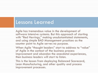 Lessons Learned
Agile has tremendous value in the development of
software intensive systems. But this approach of starting
with “Red Herrings,” making unsubstantiated statements,
and using simple BAD Management practices as the
counter point to Agile serves no purpose.
When Agile “thought leaders” start to address to “value”
of Agile in the context of the business process
improvement and abandon the anecdotal experiences,
then business leaders will start to listen.
This is the lesson from deploying Balanced Scorecard,
Lean Manufacturing, and other quality and process
improvement processes.
 