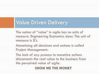 Value Driven Delivery
The notion of “value” in agile has no units of
measure. Engineering Economics does. The unit of
measure is $’s.
Monetizing all decisions and actions is called
Project Management.
The lack of any process to monetize actions
disconnects the real value to the business from
the perceived value of agile.
             SHOW ME THE MONEY
 