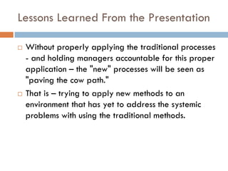 Lessons Learned From the Presentation

   Without properly applying the traditional processes
    - and holding managers accountable for this proper
    application – the "new" processes will be seen as
    "paving the cow path."
   That is – trying to apply new methods to an
    environment that has yet to address the systemic
    problems with using the traditional methods.
 