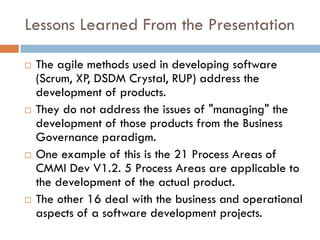 Lessons Learned From the Presentation

   The agile methods used in developing software
    (Scrum, XP, DSDM Crystal, RUP) address the
    development of products.
   They do not address the issues of "managing" the
    development of those products from the Business
    Governance paradigm.
   One example of this is the 21 Process Areas of
    CMMI Dev V1.2. 5 Process Areas are applicable to
    the development of the actual product.
   The other 16 deal with the business and operational
    aspects of a software development projects.
 