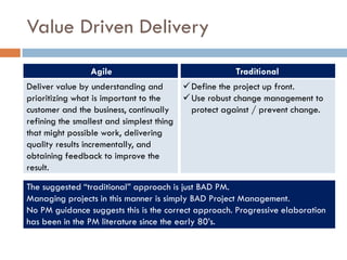 Value Driven Delivery
                Agile                                Traditional
Deliver value by understanding and        Define the project up front.
prioritizing what is important to the     Use robust change management to
customer and the business, continually     protect against / prevent change.
refining the smallest and simplest thing
that might possible work, delivering
quality results incrementally, and
obtaining feedback to improve the
result.

The suggested “traditional” approach is just BAD PM.
Managing projects in this manner is simply BAD Project Management.
No PM guidance suggests this is the correct approach. Progressive elaboration
has been in the PM literature since the early 80’s.
 
